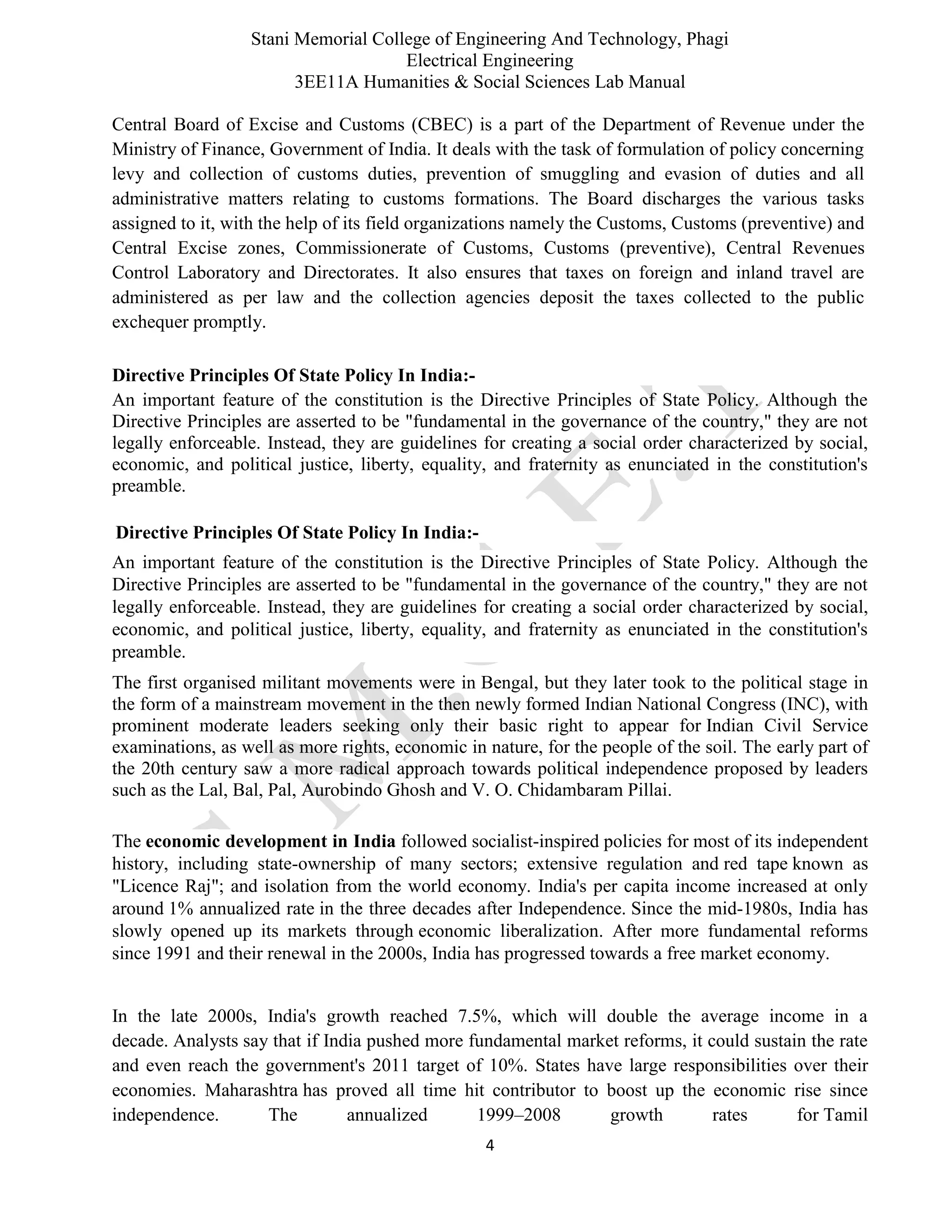 Stani Memorial College of Engineering And Technology, Phagi
Electrical Engineering
3EE11A Humanities & Social Sciences Lab Manual
4
Central Board of Excise and Customs (CBEC) is a part of the Department of Revenue under the
Ministry of Finance, Government of India. It deals with the task of formulation of policy concerning
levy and collection of customs duties, prevention of smuggling and evasion of duties and all
administrative matters relating to customs formations. The Board discharges the various tasks
assigned to it, with the help of its field organizations namely the Customs, Customs (preventive) and
Central Excise zones, Commissionerate of Customs, Customs (preventive), Central Revenues
Control Laboratory and Directorates. It also ensures that taxes on foreign and inland travel are
administered as per law and the collection agencies deposit the taxes collected to the public
exchequer promptly.
Directive Principles Of State Policy In India:-
An important feature of the constitution is the Directive Principles of State Policy. Although the
Directive Principles are asserted to be "fundamental in the governance of the country," they are not
legally enforceable. Instead, they are guidelines for creating a social order characterized by social,
economic, and political justice, liberty, equality, and fraternity as enunciated in the constitution's
preamble.
Directive Principles Of State Policy In India:-
An important feature of the constitution is the Directive Principles of State Policy. Although the
Directive Principles are asserted to be "fundamental in the governance of the country," they are not
legally enforceable. Instead, they are guidelines for creating a social order characterized by social,
economic, and political justice, liberty, equality, and fraternity as enunciated in the constitution's
preamble.
The first organised militant movements were in Bengal, but they later took to the political stage in
the form of a mainstream movement in the then newly formed Indian National Congress (INC), with
prominent moderate leaders seeking only their basic right to appear for Indian Civil Service
examinations, as well as more rights, economic in nature, for the people of the soil. The early part of
the 20th century saw a more radical approach towards political independence proposed by leaders
such as the Lal, Bal, Pal, Aurobindo Ghosh and V. O. Chidambaram Pillai.
The economic development in India followed socialist-inspired policies for most of its independent
history, including state-ownership of many sectors; extensive regulation and red tape known as
"Licence Raj"; and isolation from the world economy. India's per capita income increased at only
around 1% annualized rate in the three decades after Independence. Since the mid-1980s, India has
slowly opened up its markets through economic liberalization. After more fundamental reforms
since 1991 and their renewal in the 2000s, India has progressed towards a free market economy.
In the late 2000s, India's growth reached 7.5%, which will double the average income in a
decade. Analysts say that if India pushed more fundamental market reforms, it could sustain the rate
and even reach the government's 2011 target of 10%. States have large responsibilities over their
economies. Maharashtra has proved all time hit contributor to boost up the economic rise since
independence. The annualized 1999–2008 growth rates for Tamil
 