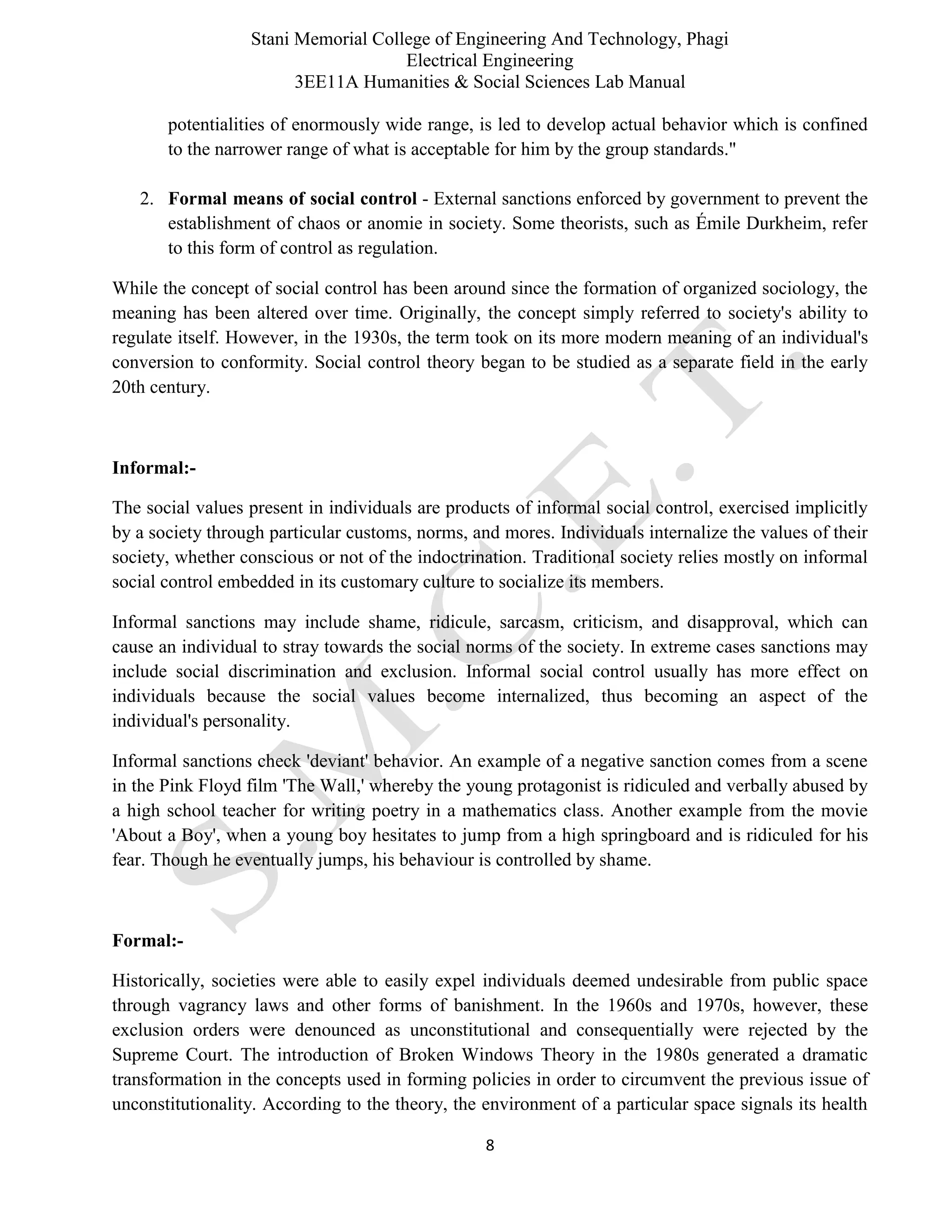 Stani Memorial College of Engineering And Technology, Phagi
Electrical Engineering
3EE11A Humanities & Social Sciences Lab Manual
8
potentialities of enormously wide range, is led to develop actual behavior which is confined
to the narrower range of what is acceptable for him by the group standards."
2. Formal means of social control - External sanctions enforced by government to prevent the
establishment of chaos or anomie in society. Some theorists, such as Émile Durkheim, refer
to this form of control as regulation.
While the concept of social control has been around since the formation of organized sociology, the
meaning has been altered over time. Originally, the concept simply referred to society's ability to
regulate itself. However, in the 1930s, the term took on its more modern meaning of an individual's
conversion to conformity. Social control theory began to be studied as a separate field in the early
20th century.
Informal:-
The social values present in individuals are products of informal social control, exercised implicitly
by a society through particular customs, norms, and mores. Individuals internalize the values of their
society, whether conscious or not of the indoctrination. Traditional society relies mostly on informal
social control embedded in its customary culture to socialize its members.
Informal sanctions may include shame, ridicule, sarcasm, criticism, and disapproval, which can
cause an individual to stray towards the social norms of the society. In extreme cases sanctions may
include social discrimination and exclusion. Informal social control usually has more effect on
individuals because the social values become internalized, thus becoming an aspect of the
individual's personality.
Informal sanctions check 'deviant' behavior. An example of a negative sanction comes from a scene
in the Pink Floyd film 'The Wall,' whereby the young protagonist is ridiculed and verbally abused by
a high school teacher for writing poetry in a mathematics class. Another example from the movie
'About a Boy', when a young boy hesitates to jump from a high springboard and is ridiculed for his
fear. Though he eventually jumps, his behaviour is controlled by shame.
Formal:-
Historically, societies were able to easily expel individuals deemed undesirable from public space
through vagrancy laws and other forms of banishment. In the 1960s and 1970s, however, these
exclusion orders were denounced as unconstitutional and consequentially were rejected by the
Supreme Court. The introduction of Broken Windows Theory in the 1980s generated a dramatic
transformation in the concepts used in forming policies in order to circumvent the previous issue of
unconstitutionality. According to the theory, the environment of a particular space signals its health
 