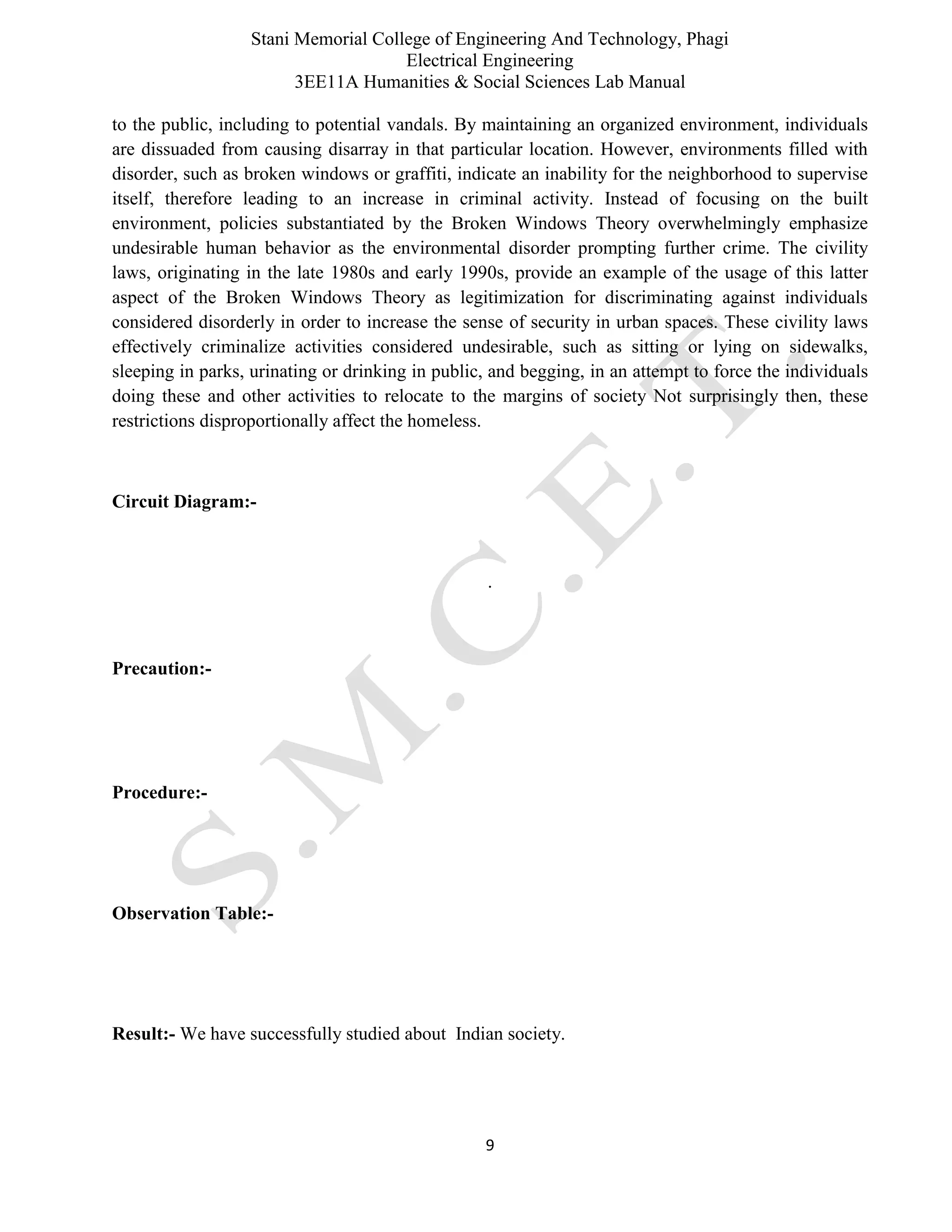 Stani Memorial College of Engineering And Technology, Phagi
Electrical Engineering
3EE11A Humanities & Social Sciences Lab Manual
9
to the public, including to potential vandals. By maintaining an organized environment, individuals
are dissuaded from causing disarray in that particular location. However, environments filled with
disorder, such as broken windows or graffiti, indicate an inability for the neighborhood to supervise
itself, therefore leading to an increase in criminal activity. Instead of focusing on the built
environment, policies substantiated by the Broken Windows Theory overwhelmingly emphasize
undesirable human behavior as the environmental disorder prompting further crime. The civility
laws, originating in the late 1980s and early 1990s, provide an example of the usage of this latter
aspect of the Broken Windows Theory as legitimization for discriminating against individuals
considered disorderly in order to increase the sense of security in urban spaces. These civility laws
effectively criminalize activities considered undesirable, such as sitting or lying on sidewalks,
sleeping in parks, urinating or drinking in public, and begging, in an attempt to force the individuals
doing these and other activities to relocate to the margins of society Not surprisingly then, these
restrictions disproportionally affect the homeless.
Circuit Diagram:-
.
Precaution:-
Procedure:-
Observation Table:-
Result:- We have successfully studied about Indian society.
 