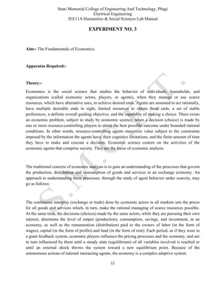 Stani Memorial College of Engineering And Technology, Phagi
Electrical Engineering
3EE11A Humanities & Social Sciences Lab Manual
11
EXPERIMENT NO. 3
Aim:- The Fundamentals of Economics.
Apparatus Required:-
Theory:-
Economics is the social science that studies the behavior of individuals, households, and
organizations (called economic actors, players, or agents), when they manage or use scarce
resources, which have alternative uses, to achieve desired ends. Agents are assumed to act rationally,
have multiple desirable ends in sight, limited resources to obtain these ends, a set of stable
preferences, a definite overall guiding objective, and the capability of making a choice. There exists
an economic problem, subject to study by economic science, when a decision (choice) is made by
one or more resource-controlling players to attain the best possible outcome under bounded rational
conditions. In other words, resource-controlling agents maximize value subject to the constraints
imposed by the information the agents have, their cognitive limitations, and the finite amount of time
they have to make and execute a decision. Economic science centers on the activities of the
economic agents that comprise society. They are the focus of economic analysis.
The traditional concern of economic analysis is to gain an understanding of the processes that govern
the production, distribution and consumption of goods and services in an exchange economy. An
approach to understanding these processes, through the study of agent behavior under scarcity, may
go as follows:
The continuous interplay (exchange or trade) done by economic actors in all markets sets the prices
for all goods and services which, in turn, make the rational managing of scarce resources possible.
At the same time, the decisions (choices) made by the same actors, while they are pursuing their own
interest, determine the level of output (production), consumption, savings, and investment, in an
economy, as well as the remuneration (distribution) paid to the owners of labor (in the form of
wages), capital (in the form of profits) and land (in the form of rent). Each period, as if they were in
a giant feedback system, economic players influence the pricing processes and the economy, and are
in turn influenced by them until a steady state (equilibrium) of all variables involved is reached or
until an external shock throws the system toward a new equilibrium point. Because of the
autonomous actions of rational interacting agents, the economy is a complex adaptive system.
 