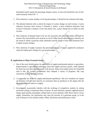 Stani Memorial College of Engineering And Technology, Phagi
Electrical Engineering
3EE11A Humanities & Social Sciences Lab Manual
16
demanded exactly equals the percentage change in price, we have the borderline case of unit-
elastic demand, where ED = 1.
3. Price elasticity is a pure number, involving percentages; it should not be confused with slope.
4. The demand elasticity tells us about the impact of a price change on total revenue. A price
reduction increases total revenue if demand is elastic; a price reduction decreases total
revenue if demand is inelastic; in the unit-elastic case, a price change has no effect on total
revenue.
5. Price elasticity of demand tends to be low for necessities like food and shelter and high for
luxuries like snowmobiles and vacation air travel. Other factors affecting price elasticity are
the extent to which a good has ready substitutes and the length of time that consumers have
to adjust to price changes.
6. Price elasticity of supply measures the percentage change of output supplied by producers
when the market price changes by a given percentage.
B. Applications to Major Economic Issues:-
1. One of the most fruitful arenas for application of supply-and-demand analysis is agriculture.
Improvements in agricultural technology mean that supply increases greatly, while demand
for food rises less than proportionately with income. Hence free-market prices for foodstuffs
tend to fall. No wonder governments have adopted a variety of programs, like crop
restrictions, to prop up farm incomes.
2. A commodity tax shifts the supply-and-demand equilibrium. The tax's incidence (or impact
on incomes) will fall more heavily on consumers than on producers to the degree that the
demand is inelastic relative to supply.
3. Governments occasionally interfere with the workings of competitive markets by setting
maximum ceilings or minimum floors on prices. In such situations, quantity supplied need no
longer equal quantity demanded; ceilings lead to excess demand, while floors lead to excess
supply. Sometimes, the interference may raise the incomes of a particular group, as in the
case of farmers or low-skilled workers. Often, distortions and inefficiencies result.
 