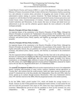 Stani Memorial College of Engineering And Technology, Phagi
Electrical Engineering
3EE11A Humanities & Social Sciences Lab Manual
4
Central Board of Excise and Customs (CBEC) is a part of the Department of Revenue under the
Ministry of Finance, Government of India. It deals with the task of formulation of policy concerning
levy and collection of customs duties, prevention of smuggling and evasion of duties and all
administrative matters relating to customs formations. The Board discharges the various tasks
assigned to it, with the help of its field organizations namely the Customs, Customs (preventive) and
Central Excise zones, Commissionerate of Customs, Customs (preventive), Central Revenues
Control Laboratory and Directorates. It also ensures that taxes on foreign and inland travel are
administered as per law and the collection agencies deposit the taxes collected to the public
exchequer promptly.
Directive Principles Of State Policy In India:-
An important feature of the constitution is the Directive Principles of State Policy. Although the
Directive Principles are asserted to be "fundamental in the governance of the country," they are not
legally enforceable. Instead, they are guidelines for creating a social order characterized by social,
economic, and political justice, liberty, equality, and fraternity as enunciated in the constitution's
preamble.
Directive Principles Of State Policy In India:-
An important feature of the constitution is the Directive Principles of State Policy. Although the
Directive Principles are asserted to be "fundamental in the governance of the country," they are not
legally enforceable. Instead, they are guidelines for creating a social order characterized by social,
economic, and political justice, liberty, equality, and fraternity as enunciated in the constitution's
preamble.
The first organised militant movements were in Bengal, but they later took to the political stage in
the form of a mainstream movement in the then newly formed Indian National Congress (INC), with
prominent moderate leaders seeking only their basic right to appear for Indian Civil Service
examinations, as well as more rights, economic in nature, for the people of the soil. The early part of
the 20th century saw a more radical approach towards political independence proposed by leaders
such as the Lal, Bal, Pal, Aurobindo Ghosh and V. O. Chidambaram Pillai.
The economic development in India followed socialist-inspired policies for most of its independent
history, including state-ownership of many sectors; extensive regulation and red tape known as
"Licence Raj"; and isolation from the world economy. India's per capita income increased at only
around 1% annualized rate in the three decades after Independence. Since the mid-1980s, India has
slowly opened up its markets through economic liberalization. After more fundamental reforms
since 1991 and their renewal in the 2000s, India has progressed towards a free market economy.
In the late 2000s, India's growth reached 7.5%, which will double the average income in a
decade. Analysts say that if India pushed more fundamental market reforms, it could sustain the rate
and even reach the government's 2011 target of 10%. States have large responsibilities over their
economies. Maharashtra has proved all time hit contributor to boost up the economic rise since
independence. The annualized 1999–2008 growth rates for Tamil
 