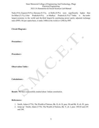 Stani Memorial College of Engineering And Technology, Phagi
Electrical Engineering
3EE11A Humanities & Social Sciences Lab Manual
5
Nadu (9.8), Gujarat (9.6%), Haryana (9.1%), or Delhi (8.9%) were significantly higher than
for Bihar (5.1%), Uttar Pradesh(4.4%), or Madhya Pradesh (6.5%).[2]
India is the tenth-
largest economy in the world and the third largest by purchasing power parity adjusted exchange
rates (PPP). On per capita basis, it ranks 140th in the world or 129th by PPP.
Circuit Diagram:-
Precaution :-
Procedure:-
Observation Table:-
Calculations:-
Result:- We have successfully studied about Indian constitution.
References:-
1. Smith, Adam (1776). The Wealth of Nations, Bk. II, ch. II, para. 94 and Bk. II, ch. IV, para.
2. Jump up ^ Smith, Adam (1776). The Wealth of Nations, Bk. V, ch. I, para. 180-85 and 239
and 240.
 