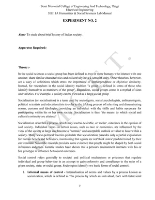 Stani Memorial College of Engineering And Technology, Phagi
Electrical Engineering
3EE11A Humanities & Social Sciences Lab Manual
7
EXPERIMENT NO. 2
Aim:- To study about brief history of Indian society.
Apparatus Required:-
Theory:-
In the social sciences a social group has been defined as two or more humans who interact with one
another, share similar characteristics and collectively have a sense of unity. Other theorists, however,
are a wary of definitions which stress the importance of interdependence or objective similarity.
Instead, for researchers in the social identity tradition "a group is defined in terms of those who
identify themselves as members of the group". Regardless, social groups come in a myriad of sizes
and varieties. For example, a society can be viewed as a large social group
Socialization (or socialisation) is a term used by sociologists, social psychologists, anthropologists,
political scientists and educationalists to refer to the lifelong process of inheriting and disseminating
norms, customs and ideologies, providing an individual with the skills and habits necessary for
participating within his or her own society. Socialization is thus ‘the means by which social and
cultural continuity are attained’
Socialization describes a process which may lead to desirable, or 'moral', outcomes in the opinion of
said society. Individual views on certain issues, such as race or economics, are influenced by the
view of the society at large and become a "normal," and acceptable outlook or value to have within a
society. Many socio-political theories postulate that socialization provides only a partial explanation
for human beliefs and behaviors, maintaining that agents are not'blank slates' predetermined by their
environment. Scientific research provides some evidence that people might be shaped by both social
influences andgenes. Genetic studies have shown that a person's environment interacts with his or
her genotype to influence behavioral outcomes.
Social control refers generally to societal and political mechanisms or processes that regulate
individual and group behaviour in an attempt to gainconformity and compliance to the rules of a
given society, state, or social group. Sociologists identify two basic forms of social control:
1. Informal means of control - Internalisation of norms and values by a process known as
socialization, which is defined as "the process by which an individual, born with behavioral
 