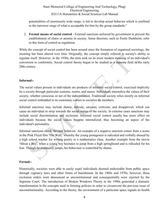 Stani Memorial College of Engineering And Technology, Phagi
Electrical Engineering
3EE11A Humanities & Social Sciences Lab Manual
8
potentialities of enormously wide range, is led to develop actual behavior which is confined
to the narrower range of what is acceptable for him by the group standards."
2. Formal means of social control - External sanctions enforced by government to prevent the
establishment of chaos or anomie in society. Some theorists, such as Émile Durkheim, refer
to this form of control as regulation.
While the concept of social control has been around since the formation of organized sociology, the
meaning has been altered over time. Originally, the concept simply referred to society's ability to
regulate itself. However, in the 1930s, the term took on its more modern meaning of an individual's
conversion to conformity. Social control theory began to be studied as a separate field in the early
20th century.
Informal:-
The social values present in individuals are products of informal social control, exercised implicitly
by a society through particular customs, norms, and mores. Individuals internalize the values of their
society, whether conscious or not of the indoctrination. Traditional society relies mostly on informal
social control embedded in its customary culture to socialize its members.
Informal sanctions may include shame, ridicule, sarcasm, criticism, and disapproval, which can
cause an individual to stray towards the social norms of the society. In extreme cases sanctions may
include social discrimination and exclusion. Informal social control usually has more effect on
individuals because the social values become internalized, thus becoming an aspect of the
individual's personality.
Informal sanctions check 'deviant' behavior. An example of a negative sanction comes from a scene
in the Pink Floyd film 'The Wall,' whereby the young protagonist is ridiculed and verbally abused by
a high school teacher for writing poetry in a mathematics class. Another example from the movie
'About a Boy', when a young boy hesitates to jump from a high springboard and is ridiculed for his
fear. Though he eventually jumps, his behaviour is controlled by shame.
Formal:-
Historically, societies were able to easily expel individuals deemed undesirable from public space
through vagrancy laws and other forms of banishment. In the 1960s and 1970s, however, these
exclusion orders were denounced as unconstitutional and consequentially were rejected by the
Supreme Court. The introduction of Broken Windows Theory in the 1980s generated a dramatic
transformation in the concepts used in forming policies in order to circumvent the previous issue of
unconstitutionality. According to the theory, the environment of a particular space signals its health
 