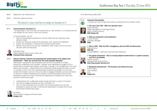€
DigIT Europe
To Register | T +49 (0)30 20 91 33 88 | F +49 (0)30 20 91 32 10 | E eq@iqpc.de | www.digit-europe.com/MM
08:30 	 Registration with coffee and tea
09:00 	 Chairman’s opening remarks
The futurist’s vision and how we adopt our business to it
09:10 	 Futurist Keynote: Humanity 2.0
	 “The digital age is much more than the Industrial Era on ‘tech steroids’, it is a fundamental shift 	
	 that changes the very nature of work and humanity”
	
	 In this presentation, we will:
	 •	 Take an anthropological perspective on the key drivers that are impacting human 		
		 behaviour today
	 •	 Explore how these are impacting the enterprise, work, workers and leadership
	 •	 Explore the implications on personal and corporate transformation
	 •	 Identify the key actions you and your organisation need to take to ensure you are a 		
		 disrupter rather than disrupted
	 Ade McCormack,
	 Digital Strategist, Near Futurist, Author and
	 Financial Times Columnist
09:40 	 Industry Keynote: Cultural and technology-led transformation of the digital work
	 environment – What can we learn from the most powerful disrupters
	 Technology is changing the way employees work and has the potential to increase
	 productivity, collaboration and innovation. However some organisations struggle to find a
	 smooth path to embed these changes successfully. If change is not managed well it can cause 	
	 distrust and frustration. Understanding how to effectively embed change and foster a culture 	
	 of innovation is one of the most underestimated competitive advantages. Kim will share 		
	 insights into Google’s culture as well as how best to engage employees top down and bottom 	
	 up, and how to create compelling communications and training programs that will help
	 employees to adopt new ways of working and organisations to achieve their cultural and
	 business transformation goals.
	 •	 Understanding how to effectively embed change and foster a culture of innovation
	 •	 How best to engage employees top down and bottom up
	 •	 How to create compelling communications and training programs that will help 		
		 employees to adopt new ways of working and organisations to achieve their cultural 		
		 and business transformation goals  
	 Kim Wylie,
	 Global Lead for Change and Transformation,
	 Google, U.K.
10:10 Networking coffee break
10:40 	 Interactive Roundtables
	 – Choose your topic and get some hands-on experience from our expert circles
	 A:The role of the CDO – Will it be obsolete soon?
	 Thierry Derungs,
	 Wealth Management Chief Digital Officer,
	 Head of Digital Solutions,
	 BNP Paribas SA
	 B: Start-up cooperation and accelerators
	 Luciano Tomassi,
	 Innovation Manager,
	 ENEL
	 C: CIO vs. CDO - Why the CIO is struggling to play the CDO simultaneously
	 Stefanie Kemp,
	 RWE AG,
	 Innovation@RWE - Lighthouse Lead Disruptive Digitization
	 D:The global perspective - How to manage digital transformation in a global company 	
	 and roll it out globally
	 Ricardo Carvalho
	 Marketing Technology Director,
	 Shell Downstream Services B.V
	
	 E: Blockchain development – The business case behind the buzz
	 Anosh Thakkar,
	 Vice President,
	CTO,
	 Philips N.V.
	
Conference Day Two I Thursday, 23 June 2016

 