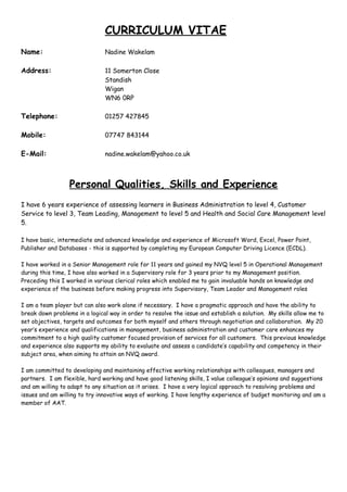 CURRICULUM VITAE
Name: Nadine Wakelam
Address: 11 Somerton Close
Standish
Wigan
WN6 0RP
Telephone: 01257 427845
Mobile: 07747 843144
E-Mail: nadine.wakelam@yahoo.co.uk
Personal Qualities, Skills and Experience
I have 6 years experience of assessing learners in Business Administration to level 4, Customer
Service to level 3, Team Leading, Management to level 5 and Health and Social Care Management level
5.
I have basic, intermediate and advanced knowledge and experience of Microsoft Word, Excel, Power Point,
Publisher and Databases - this is supported by completing my European Computer Driving Licence (ECDL).
I have worked in a Senior Management role for 11 years and gained my NVQ level 5 in Operational Management
during this time, I have also worked in a Supervisory role for 3 years prior to my Management position.
Preceding this I worked in various clerical roles which enabled me to gain invaluable hands on knowledge and
experience of the business before making progress into Supervisory, Team Leader and Management roles
I am a team player but can also work alone if necessary. I have a pragmatic approach and have the ability to
break down problems in a logical way in order to resolve the issue and establish a solution. My skills allow me to
set objectives, targets and outcomes for both myself and others through negotiation and collaboration. My 20
year’s experience and qualifications in management, business administration and customer care enhances my
commitment to a high quality customer focused provision of services for all customers. This previous knowledge
and experience also supports my ability to evaluate and assess a candidate’s capability and competency in their
subject area, when aiming to attain an NVQ award.
I am committed to developing and maintaining effective working relationships with colleagues, managers and
partners. I am flexible, hard working and have good listening skills, I value colleague’s opinions and suggestions
and am willing to adapt to any situation as it arises. I have a very logical approach to resolving problems and
issues and am willing to try innovative ways of working. I have lengthy experience of budget monitoring and am a
member of AAT.
 