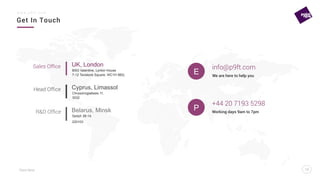 Point Nine
Get In Touch
13
w w w . p 9 f t . c o m
13
E
info@p9ft.com
+44 20 7193 5298
We are here to help you
Working days 9am to 7pm
BSG Valentine, Lynton House
7-12 Tavistock Square, WC1H 9BQ
UK, London
Chrysorrogiatissis 11,
3032
Cyprus, Limassol
Sedyh 38-14,
220103
Belarus, Minsk
Sales Ofﬁce
Head Ofﬁce
R&D Ofﬁce
P
 