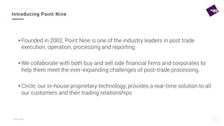 Point Nine
Introducing Point Nine
2
w w w . p 9 f t . c o m
2
• Founded in 2002, Point Nine is one of the industry leaders in post trade
execution, operation, processing and reporting.
• We collaborate with both buy and sell side ﬁnancial ﬁrms and corporates to
help them meet the ever-expanding challenges of post-trade processing.
• Circle, our in-house proprietary technology, provides a real-time solution to all
our customers and their trading relationships
 