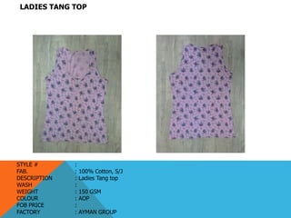 LADIES TANG TOP
STYLE # :
FAB. : 100% Cotton, S/J
DESCRIPTION : Ladies Tang top
WASH :
WEIGHT : 150 GSM
COLOUR : AOP
FOB PRICE :
FACTORY : AYMAN GROUP
 