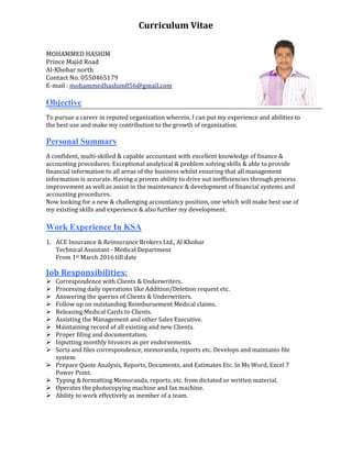 Curriculum	Vitae	
	
MOHAMMED	HASHIM	
Prince	Majid	Road	
Al‐Khobar	north																																																																																																
Contact	No.	0550465179	
E‐mail	:	mohammedhashim856@gmail.com	
	
Objective
To	pursue	a	career	in	reputed	organization	wherein,	I	can	put	my	experience	and	abilities	to	
the	best	use	and	make	my	contribution	to	the	growth	of	organization.
Personal Summary
A	confident,	multi‐skilled	&	capable	accountant	with	excellent	knowledge	of	finance	&	
accounting	procedures.	Exceptional	analytical	&	problem	solving	skills	&	able	to	provide	
financial	information	to	all	areas	of	the	business	whilst	ensuring	that	all	management	
information	is	accurate.	Having	a	proven	ability	to	drive	out	inefficiencies	through	process	
improvement	as	well	as	assist	in	the	maintenance	&	development	of	financial	systems	and	
accounting	procedures.	
Now	looking	for	a	new	&	challenging	accountancy	position,	one	which	will	make	best	use	of	
my	existing	skills	and	experience	&	also	further	my	development.
Work Experience In KSA
	
1. ACE	Insurance	&	Reinsurance	Brokers	Ltd.,	Al	Khobar		
Technical	Assistant	‐	Medical	Department	
From	1st	March	2016	till	date		
	
Job	Responsibilities:	
 Correspondence	with	Clients	&	Underwriters.		
 Processing	daily	operations	like	Addition/Deletion	request	etc.	
 Answering	the	queries	of	Clients	&	Underwriters.		
 Follow	up	on	outstanding	Reimbursement	Medical	claims.	
 Releasing	Medical	Cards	to	Clients.	
 Assisting	the	Management	and	other	Sales	Executive.		
 Maintaining	record	of	all	existing	and	new	Clients.		
 Proper	filing	and	documentation.	
 Inputting	monthly	Invoices	as	per	endorsements.	
 Sorts	and	files	correspondence,	memoranda,	reports	etc.	Develops	and	maintains	file	
system	
 Prepare	Quote	Analysis,	Reports,	Documents,	and	Estimates	Etc.	In	Ms	Word,	Excel	7	
Power	Point.	
 Typing	&	formatting	Memoranda,	reports,	etc.	from	dictated	or	written	material.	
 Operates	the	photocopying	machine	and	fax	machine.	
 Ability	to	work	effectively	as	member	of	a	team.	
	
	
	
 