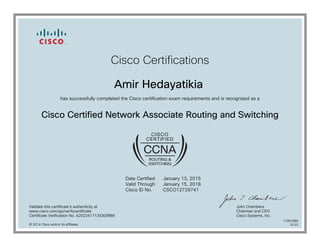 Cisco Certifications
Amir Hedayatikia
has successfully completed the Cisco certification exam requirements and is recognized as a
Cisco Certified Network Associate Routing and Switching
Date Certified
Valid Through
Cisco ID No.
January 13, 2015
January 15, 2018
CSCO12729741
Validate this certificate's authenticity at
www.cisco.com/go/verifycertificate
Certificate Verification No. 420224171343GRBM
John Chambers
Chairman and CEO
Cisco Systems, Inc.
© 2014 Cisco and/or its affiliates
11081689
0122
 