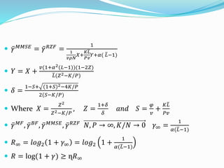  𝛾 𝑀𝑀𝑆𝐸 = 𝛾 𝑅𝑍𝐹 =
1
1
𝑣𝜌𝑁
𝑋+
𝐾
𝑃
𝐿
𝑣
𝑌+𝛼( 𝐿−1)
 𝑌 = 𝑋 +
𝑣(1+𝛼2(𝐿−1))(1−2𝑍)
𝐿(𝑍2−𝐾/𝑃)
 𝛿 =
1−𝑆+ (1+𝑆)2−4𝐾/𝑃
2(𝑆−𝐾/𝑃)
 Where 𝑋 =
𝑍2
𝑍2−𝐾/𝑃
, 𝑍 =
1+𝛿
𝛿
𝑎𝑛𝑑 𝑆 =
𝜑
𝑣
+
𝐾 𝐿
𝑃𝑣
 𝛾 𝑀𝐹, 𝛾 𝐵𝐹, 𝛾 𝑀𝑀𝑆𝐸, 𝛾 𝑅𝑍𝐹 𝑁, 𝑃 → ∞, 𝐾/𝑁 → 0 𝛾∞ =
1
𝛼( 𝐿−1)
 𝑅∞ = 𝑙𝑜𝑔2 1 + 𝛾∞ = 𝑙𝑜𝑔2 1 +
1
𝛼( 𝐿−1)
 𝑅 = log(1 + 𝛾) ≥ ɳ𝑅∞
 
