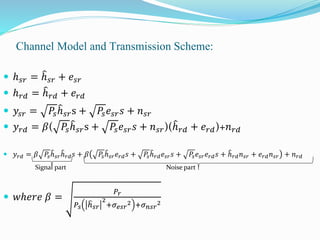 Channel Model and Transmission Scheme:
 ℎ 𝑠𝑟 = ℎ 𝑠𝑟 + 𝑒𝑠𝑟
 ℎ 𝑟𝑑 = ℎ 𝑟𝑑 + 𝑒 𝑟𝑑
 𝑦𝑠𝑟 = 𝑃𝑠ℎ 𝑠𝑟s + 𝑃𝑠 𝑒𝑠𝑟 𝑠 + 𝑛 𝑠𝑟
 𝑦 𝑟𝑑 = 𝛽( 𝑃𝑠ℎ 𝑠𝑟s + 𝑃𝑠 𝑒𝑠𝑟 𝑠 + 𝑛 𝑠𝑟)(ℎ 𝑟𝑑 + 𝑒 𝑟𝑑)+𝑛 𝑟𝑑
 𝑦 𝑟𝑑 = 𝛽 𝑃𝑠ℎ 𝑠𝑟ℎ 𝑟𝑑 𝑠 + 𝛽 𝑃𝑠ℎ 𝑠𝑟 𝑒 𝑟𝑑 𝑠 + 𝑃𝑠ℎ 𝑟𝑑 𝑒𝑠𝑟 𝑠 + 𝑃𝑠 𝑒𝑠𝑟 𝑒 𝑟𝑑 𝑠 + ℎ 𝑟𝑑 𝑛 𝑠𝑟 + 𝑒 𝑟𝑑 𝑛 𝑠𝑟 + 𝑛 𝑟𝑑
Signal part Noise part
 𝑤ℎ𝑒𝑟𝑒 𝛽 =
𝑃𝑟
𝑃𝑠 ℎ 𝑠𝑟
2
+𝜎 𝑒𝑠𝑟
2 +𝜎 𝑛𝑠𝑟
2
 