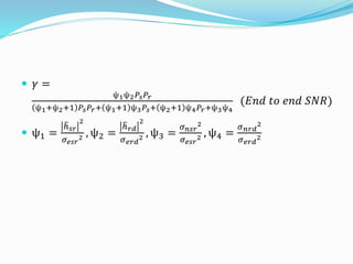  𝛾 =
ѱ1ѱ2 𝑃𝑠 𝑃𝑟
ѱ1+ѱ2+1 𝑃𝑠 𝑃𝑟+ ѱ1+1 ѱ3 𝑃𝑠+ ѱ2+1 ѱ4 𝑃𝑟+ѱ3ѱ4
(𝐸𝑛𝑑 𝑡𝑜 𝑒𝑛𝑑 𝑆𝑁𝑅)
 ѱ1 =
ℎ 𝑠𝑟
2
𝜎 𝑒𝑠𝑟
2 , ѱ2 =
ℎ 𝑟𝑑
2
𝜎 𝑒𝑟𝑑
2 , ѱ3 =
𝜎 𝑛𝑠𝑟
2
𝜎 𝑒𝑠𝑟
2 , ѱ4 =
𝜎 𝑛𝑟𝑑
2
𝜎 𝑒𝑟𝑑
2
 