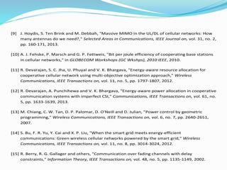 [9] J. Hoydis, S. Ten Brink and M. Debbah, "Massive MIMO in the UL/DL of cellular networks: How
many antennas do we need?," Selected Areas in Communications, IEEE Journal on, vol. 31, no. 2,
pp. 160-171, 2013.
[10] A. J. Fehske, P. Marsch and G. P. Fettweis, "Bit per joule efficiency of cooperating base stations
in cellular networks," in GLOBECOM Workshops (GC Wkshps), 2010 IEEE, 2010.
[11] R. Devarajan, S. C. Jha, U. Phuyal and V. K. Bhargava, "Energy-aware resource allocation for
cooperative cellular network using multi-objective optimization approach," Wireless
Communications, IEEE Transactions on, vol. 11, no. 5, pp. 1797-1807, 2012.
[12] R. Devarajan, A. Punchihewa and V. K. Bhargava, "Energy-aware power allocation in cooperative
communication systems with imperfect CSI," Communications, IEEE Transactions on, vol. 61, no.
5, pp. 1633-1639, 2013.
[13] M. Chiang, C. W. Tan, D. P. Palomar, D. O'Neill and D. Julian, "Power control by geometric
programming," Wireless Communications, IEEE Transactions on, vol. 6, no. 7, pp. 2640-2651,
2007.
[14] S. Bu, F. R. Yu, Y. Cai and X. P. Liu, "When the smart grid meets energy-efficient
communications: Green wireless cellular networks powered by the smart grid," Wireless
Communications, IEEE Transactions on, vol. 11, no. 8, pp. 3014-3024, 2012.
[15] R. Berry, R. G. Gallager and others, "Communication over fading channels with delay
constraints," Information Theory, IEEE Transactions on, vol. 48, no. 5, pp. 1135-1149, 2002.
 