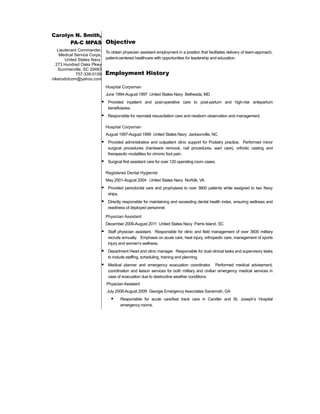 Carolyn N. Smith,
PA-C MPAS
Lieutenant Commander,
Medical Service Corps,
United States Navy
273 Hundred Oaks Pkwy
Summerville, SC 29483
757-339-0159
nikerodotcom@yahoo.com
Objective
To obtain physician assistant employment in a position that facilitates delivery of team-approach,
patient-centered healthcare with opportunities for leadership and education.
Employment History
Hospital Corpsman
June 1994-August 1997 United States Navy Bethesda, MD
 Provided inpatient and post-operative care to post-partum and high-risk antepartum
beneficiaries.
 Responsible for neonatal resuscitation care and newborn observation and management.
Hospital Corpsman
August 1997-August 1999 United States Navy Jacksonville, NC
 Provided administrative and outpatient clinic support for Podiatry practice. Performed minor
surgical procedures (hardware removal, nail procedures, wart care), orthotic casting and
therapeutic modalities for chronic foot pain.
 Surgical first assistant care for over 120 operating room cases.
Registered Dental Hygienist
May 2001-August 2004 United States Navy Norfolk, VA
 Provided periodontal care and prophylaxis to over 3800 patients while assigned to two Navy
ships.
 Directly responsible for maintaining and exceeding dental health index, ensuring wellness and
readiness of deployed personnel.
Physician Assistant
December 2006-August 2011 United States Navy Parris Island, SC
 Staff physician assistant. Responsible for clinic and field management of over 3600 military
recruits annually. Emphasis on acute care, heat injury, orthopedic care, management of sports
injury and women’s wellness.
 Department Head and clinic manager. Responsible for dual clinical tasks and supervisory tasks
to include staffing, scheduling, training and planning.
 Medical planner and emergency evacuation coordinator. Performed medical advisement,
coordination and liaison services for both military and civilian emergency medical services in
case of evacuation due to destructive weather conditions.
Physician Assistant
July 2008-August 2009 Georgia Emergency Associates Savannah, GA
 Responsible for acute care/fast track care in Candler and St. Joseph’s Hospital
emergency rooms.
 