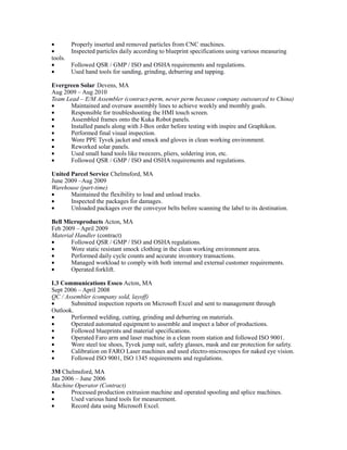 • Properly inserted and removed particles from CNC machines.
• Inspected particles daily according to blueprint specifications using various measuring
tools.
• Followed QSR / GMP / ISO and OSHA requirements and regulations.
• Used hand tools for sanding, grinding, deburring and tapping.
Evergreen Solar Devens, MA
Aug 2009 – Aug 2010
Team Lead – E/M Assembler (contract-perm, never perm because company outsourced to China)
• Maintained and oversaw assembly lines to achieve weekly and monthly goals.
• Responsible for troubleshooting the HMI touch screen.
• Assembled frames onto the Kuka Robot panels.
• Installed panels along with J-Box order before testing with inspire and Graphikon.
• Performed final visual inspection.
• Wore PPE Tyvek jacket and smock and gloves in clean working environment.
• Reworked solar panels.
• Used small hand tools like tweezers, pliers, soldering iron, etc.
• Followed QSR / GMP / ISO and OSHA requirements and regulations.
United Parcel Service Chelmsford, MA
June 2009 –Aug 2009
Warehouse (part-time)
• Maintained the flexibility to load and unload trucks.
• Inspected the packages for damages.
• Unloaded packages over the conveyor belts before scanning the label to its destination.
Bell Microproducts Acton, MA
Feb 2009 – April 2009
Material Handler (contract)
• Followed QSR / GMP / ISO and OSHA regulations.
• Wore static resistant smock clothing in the clean working environment area.
• Performed daily cycle counts and accurate inventory transactions.
• Managed workload to comply with both internal and external customer requirements.
• Operated forklift.
L3 Communications Essco Acton, MA
Sept 2006 – April 2008
QC / Assembler (company sold, layoff)
• Submitted inspection reports on Microsoft Excel and sent to management through
Outlook.
• Performed welding, cutting, grinding and deburring on materials.
• Operated automated equipment to assemble and inspect a labor of productions.
• Followed blueprints and material specifications.
• Operated Faro arm and laser machine in a clean room station and followed ISO 9001.
• Wore steel toe shoes, Tyvek jump suit, safety glasses, mask and ear protection for safety.
• Calibration on FARO Laser machines and used electro-microscopes for naked eye vision.
• Followed ISO 9001, ISO 1345 requirements and regulations.
3M Chelmsford, MA
Jan 2006 – June 2006
Machine Operator (Contract)
• Processed production extrusion machine and operated spooling and splice machines.
• Used various hand tools for measurement.
• Record data using Microsoft Excel.
 