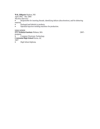 W.K. Hillquist Hudson, NH
April 2002 – Dec 2004
Machine Operator
• Responsible for inserting threads, identifying defects (discoloration), and for deburring
material.
• Packaged and labeled or products.
• Operated injection molding machines for production.
EDUCATION
ITT Technical Institute Woburn, MA 2007-
postpone
• Computer Electronic Technology
Centennial High School Peoria, AZ
2007
• High School diploma
 