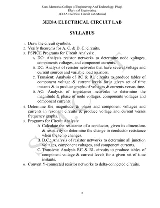 Stani Memorial College of Engineering And Technology, Phagi
Electrical Engineering
3EE8A Electrical Circuit Lab Manual
2
3EE8A ELECTRICAL CIRCUIT LAB
SYLLABUS
1. Draw the circuit symbols.
2. Verify theorems for A. C. & D. C. circuits.
3. PSPICE Programs for Circuit Analysis:
A. DC: Analysis resistor networks to determine node voltages,
components voltages, and component currents.
B. DC: Analysis of resistor networks that have several voltage and
current sources and variable load resistors.
C. Transient: Analysis of RC & RL circuits to produce tables of
component voltage & current levels for a given set of time
instants & to produce graphs of voltages & currents versus time.
D. AC: Analysis of impedance networks to determine the
magnitude & phase of node voltages, components voltages and
component currents.
4. Determine the magnitude & phase and component voltages and
currents in resonant circuits & produce voltage and current verses
frequency graphs.
5. Programs for Circuit Analysis:
A. Calculate the resistance of a conductor, given its dimensions
& resistivity or determine the change in conductor resistance
when the temp changes.
B. D.C.: Analysis of resistor networks to determine all junction
voltages, component voltages, and component currents.
C. Transient: Analysis RC & RL circuits to produce tables of
component voltage & current levels for a given set of time
instants.
6. Convert Y-connected resistor networks to delta-connected circuits.
 