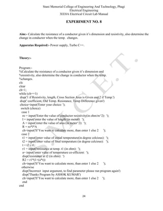 Stani Memorial College of Engineering And Technology, Phagi
Electrical Engineering
3EE8A Electrical Circuit Lab Manual
24
EXPERIMENT NO. 8
Aim:- Calculate the resistance of a conductor given it’s dimension and resistivity, also determine the
change in conductor when the temp. changes.
Apparatus Required:- Power supply, Turbo C++.
Theory:-
Program:-
%Calculate the resistance of a conductor given it’s dimension and
%resistivity, also determine the change in conductor when the temp.
%changes.
clc
clear
ch=1;
while (ch==1)
disp('1 if Resistivity, length, Cross Section Area is Given and 2 if Temp.')
disp(' coefficient, Old Temp. Resistance, Temp Difference given')
choice=input('Enter your choice: ');
switch (choice)
case 1
ro = input('Enter the value of conductor resistivity(in ohm/m^2): ');
l = input('enter the value of length (in meter): ');
A = input('enter the value of area (in meter^2): ');
R = ro*l*A
ch=input('If You want to calculate more, than enter 1 else 2 ');
case 2
t1 = input('enter value of initial temperature(in degree celcious): ');
t2 = input('enter value of final temperature (in degree celcious): ');
t = t2 - t1;
r1 = input('resistance at temp. t1 (in ohm): ');
a= input('enter value of temperature co-efficient: ');
disp('resistance at t2 (in ohm): ')
R2 = r1*(1+(a*t))
ch=input('If You want to calculate more, than enter 1 else 2 ');
otherwise
disp('Incorrect input argument, to find parameter please run program again')
disp('Thanks Program by ASHOK KUMAR')
ch=input('If You want to calculate more, than enter 1 else 2 ');
end
end
 