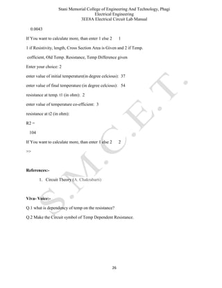 Stani Memorial College of Engineering And Technology, Phagi
Electrical Engineering
3EE8A Electrical Circuit Lab Manual
26
0.0043
If You want to calculate more, than enter 1 else 2 1
1 if Resistivity, length, Cross Section Area is Given and 2 if Temp.
cofficient, Old Temp. Resistance, Temp Difference given
Enter your choice: 2
enter value of initial temperature(in degree celcious): 37
enter value of final temperature (in degree celcious): 54
resistance at temp. t1 (in ohm): 2
enter value of temperature co-efficient: 3
resistance at t2 (in ohm):
R2 =
104
If You want to calculate more, than enter 1 else 2 2
>>
References:-
1. Circuit Theory (A. Chakrabarti)
Viva- Voice:-
Q.1 what is dependency of temp on the resistance?
Q.2 Make the Circuit symbol of Temp Dependent Resistance.
 