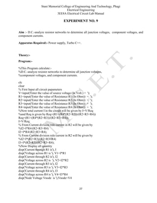 Stani Memorial College of Engineering And Technology, Phagi
Electrical Engineering
3EE8A Electrical Circuit Lab Manual
27
EXPERIMENT NO. 9
Aim :- D.C.-analyze resistor networks to determine all junction voltages, component voltages, and
component currents.
Apparatus Required:- Power supply, Turbo C++.
Theory:-
Program:-
%This Program calculate:-
%D.C.-analyze resistor networks to determine all junction voltages,
%component voltages, and component currents.
clc
clear
% First Input all circuit papameters
V=input('Enter the value of source voltage (In Volt.) = ');
R1=input('Enter the value of Resistance R1 (In Ohm)) = ');
R2=input('Enter the value of Resistance R2 (In Ohm)) = ');
R3=input('Enter the value of Resistance R3 (In Ohm)) = ');
R4=input('Enter the value of Resistance R4 (In Ohm)) = ');
%Now total current I in the circuit will be given by I=V/Req
%and Req is given by Req=(R1+(R4*(R2+R3))/(R2+R3+R4))
Req=(R1+(R4*(R2+R3))/(R2+R3+R4));
I=V/Req;
% From Current division rule current in R2 will be given by
%I2=I*R4/(R2+R3+R4)
I2=I*R4/(R2+R3+R4);
% From Current division rule current in R2 will be given by
%I2=I*(R2+R3)/(R2+R3+R4)
I3=I*(R2+R3)/(R2+R3+R4);
%Now Display all quantity
disp('Current through R1 is'), I
disp('Voltage across R1 is '), V1=I*R1
disp('Current through R2 is'), I2
disp('Voltage across R2 is '), V2=I2*R2
disp('Current through R3 is'), I2
disp('Voltage across R3 is '), V3=I2*R3
disp('Current through R4 is'), I3
disp('Voltage across R4 is '), V4=I3*R4
disp('Node Voltage Vnode is '),Vnode=V4
 