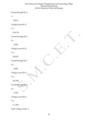 Stani Memorial College of Engineering And Technology, Phagi
Electrical Engineering
3EE8A Electrical Circuit Lab Manual
29
Current through R1 is
I =
2.8814
Voltage across R1 is
V1 =
28.8136
Current through R2 is
I2 =
1.6949
Voltage across R2 is
V2 =
50.8475
Current through R3 is
I2 =
1.6949
Voltage across R3 is
V3 =
20.3390
Current through R4 is
I3 =
1.1864
Voltage across R4 is
V4 =
71.1864
Node Voltage Vnode is
 