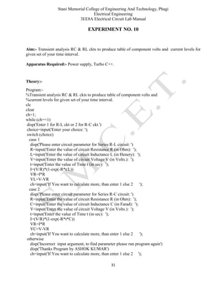 Stani Memorial College of Engineering And Technology, Phagi
Electrical Engineering
3EE8A Electrical Circuit Lab Manual
31
EXPERIMENT NO. 10
Aim:- Transient analysis RC & RL ckts to produce table of component volts and current levels for
given set of your time interval.
Apparatus Required:- Power supply, Turbo C++.
Theory:-
Program:-
%Transient analysis RC & RL ckts to produce table of component volts and
%current levels for given set of your time interval.
clc
clear
ch=1;
while (ch==1)
disp('Enter 1 for R-L ckt or 2 for R-C ckt.')
choice=input('Enter your choice: ');
switch (choice)
case 1
disp('Please enter circuit parameter for Series R-L circuit: ')
R=input('Enter the value of circuit Resistance R (in Ohm): ');
L=input('Enter the value of circuit Inductance L (in Henery): ');
V=input('Enter the value of circuit Voltage V (in Volts.): ');
t=input('Enter the value of Time t (in sec): ');
I=(V/R)*(1-exp(-R*t/L))
VR=I*R
VL=V-VR
ch=input('If You want to calculate more, than enter 1 else 2 ');
case 2
disp('Please enter circuit parameter for Series R-C circuit: ')
R=input('Enter the value of circuit Resistance R (in Ohm): ');
C=input('Enter the value of circuit Inductance C (in Farad): ');
V=input('Enter the value of circuit Voltage V (in Volts.): ');
t=input('Enter the value of Time t (in sec): ');
I=(V/R)*(1-exp(-R*t*C))
VR=I*R
VC=V-VR
ch=input('If You want to calculate more, than enter 1 else 2 ');
otherwise
disp('Incorrect input argument, to find parameter please run program again')
disp('Thanks Program by ASHOK KUMAR')
ch=input('If You want to calculate more, than enter 1 else 2 ');
 