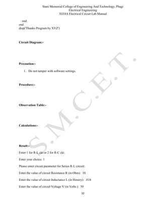 Stani Memorial College of Engineering And Technology, Phagi
Electrical Engineering
3EE8A Electrical Circuit Lab Manual
32
end
end
disp('Thanks Program by XYZ')
Circuit Diagram:-
Precaution:-
1. Do not tamper with software settings.
Procedure:-
Observation Table:-
Calculations:-
Result:-
Enter 1 for R-L ckt or 2 for R-C ckt.
Enter your choice: 1
Please enter circuit parameter for Series R-L circuit:
Enter the value of circuit Resistance R (in Ohm): 10
Enter the value of circuit Inductance L (in Henery): .018
Enter the value of circuit Voltage V (in Volts.): 50
 