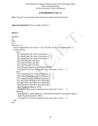 Stani Memorial College of Engineering And Technology, Phagi
Electrical Engineering
3EE8A Electrical Circuit Lab Manual
35
EXPERIMENT NO. 11
Aim:- Convert Y-connected resistor networks to delta-connected circuits.
Apparatus Required:- Power supply, Turbo C++.
Theory:-
Program:-
clc
clear
ch=1;
while (ch==1)
choice=input('Enter your choice: 1 for Y-D and 2 for D-Y Transformation ');
switch (choice)
case 1
R1=input('Enter the value of resistance 1 ');
R2=input('Enter the value of resistance 2 ');
R3=input('Enter the value of resistance 3 ');
R12=(R1*R2)/(R1+R2+R3)
R23=(R2*R3)/(R1+R2+R3)
R31=(R3*R1)/(R1+R2+R3)
disp('Thanks Program by ASHOK KUMAR')
ch=input('If You want to calculate more, than enter 1 else 2 ');
case 2
R12=input('Enter the value of resistance 12 ');
R23=input('Enter the value of resistance 23 ');
R31=input('Enter the value of resistance 31 ');
R1=(R12*R23+R23*R31+R31*R23)/R23
R2=(R12*R23+R23*R31+R31*R23)/R31
R3=(R12*R23+R23*R31+R31*R23)/R12
disp('Thanks Program by XYZ)
ch=input('If You want to calculate more, than enter 1 else 2 ');
otherwise
disp('Incorrect input argument, to find parameter please run program again')
disp('Thanks Program by XYZ)
ch=input('If You want to calculate more, than enter 1 else 2 ');
end
end
 