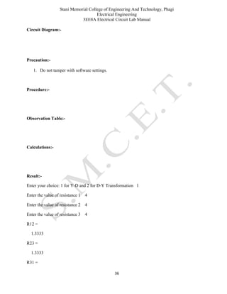 Stani Memorial College of Engineering And Technology, Phagi
Electrical Engineering
3EE8A Electrical Circuit Lab Manual
36
Circuit Diagram:-
Precaution:-
1. Do not tamper with software settings.
Procedure:-
Observation Table:-
Calculations:-
Result:-
Enter your choice: 1 for Y-D and 2 for D-Y Transformation 1
Enter the value of resistance 1 4
Enter the value of resistance 2 4
Enter the value of resistance 3 4
R12 =
1.3333
R23 =
1.3333
R31 =
 