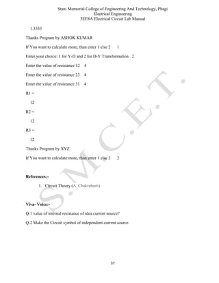 Stani Memorial College of Engineering And Technology, Phagi
Electrical Engineering
3EE8A Electrical Circuit Lab Manual
37
1.3333
Thanks Program by ASHOK KUMAR
If You want to calculate more, than enter 1 else 2 1
Enter your choice: 1 for Y-D and 2 for D-Y Transformation 2
Enter the value of resistance 12 4
Enter the value of resistance 23 4
Enter the value of resistance 31 4
R1 =
12
R2 =
12
R3 =
12
Thanks Program by XYZ
If You want to calculate more, than enter 1 else 2 2
References:-
1. Circuit Theory (A. Chakrabarti)
Viva- Voice:-
Q.1 value of internal resistance of idea current source?
Q.2 Make the Circuit symbol of independent current source.
 