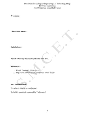 Stani Memorial College of Engineering And Technology, Phagi
Electrical Engineering
3EE8A Electrical Circuit Lab Manual
6
Procedure:-
Observation Table:-
Calculations:-
Result:- Drawing the circuit symbol has been done.
References:-
1. Circuit Theory (A. Chakrabarti)
2. http://www.allbookez.com/chakrabarti-circuit-theory/
Viva voice Question:-
Q.1 what is the role of transformer ?
Q.2 which quantity is measured by Tachometer?
 