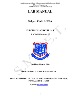 Stani Memorial College of Engineering And Technology, Phagi
Electrical Engineering
3EE8A Electrical Circuit Lab Manual
1
LAB MANUAL
Subject Code: 3EE8A
ELECTRICAL CIRCUIT LAB
(II B. Tech III Semester EE)
Established in year 2000
DEPARTMENT OF ELECTRICAL ENGINEERING
STANI MEMORIAL COLLEGE OF ENGINEERING & TECHNOLOGY,
PHAGI, JAIPUR – 303005
Website: www.smcet.in
 