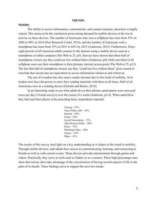 TRENDS
Mobility
The ability to access information, communicate, and connect anytime, anywhere is highly
valued. This seems to be the conclusion given strong demand for mobile devices at the rise in
activity on these devices. The number of Americans who own a cellphone has risen from 53% in
2000 to 90% in 2014 (Pew Research Center, 2014), and the number of Americans with a
smartphone has risen from 35% in 2011 to 64% by 2015 (Anderson, 2015). Furthermore, Sixty-
eight percent of all American adults connect to the internet using a mobile device such as a
smartphone or tablet computer (The Web at 25, p5). Surveys have shown that about half of
smartphone owners say they could not live without them (Anderson, p4) while one-third of all
cellphone users say their smartphone is their primary internet access point (The Web at 25, p13).
The fact that half of smartphone owners say they “could not live without them” gives reason to
conclude that society has an expectation to access information whenever and wherever.
The use of e-readers has also seen a steady increase due to this trend of mobility. Avid
readers now have the power to carry their reading materials with them at all times. Half of all
Americans own an e-reading device (Zickuhr and Rainie, 2014).
In an interesting study to see what adults do on their phones, participants were surveyed
twice per day (14 total surveys) over the course of a week (Anderson, p3-4). When asked how
they had used their phone in the preceding hour, respondents reported:
!
Texting – 97%
Voice/Video calls – 92%
Internet – 89%
Email – 88%
Social Networking – 75%
Take Pictures/Video – 60%
News – 55%
Watching Video – 50%
Games – 47%
Maps – 41%
!
The results of this survey shed light on a key understanding as it relates to this trend in mobility.
Through mobile devices, individuals have access to communicating, learning, and connecting to
friends as well as with current events. These devices provide entertainment through games and
videos. Practically, they serve as tools such as finders or as a camera. These high percentage rates
show that society does take advantage of the conveniences of having several aspects of life in the
palm of its hands. These findings serve to support the next two trends.
!
!
!
!3
 