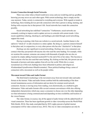 Greater Connection through Social Networks
There was a time when a friend would move away and you would hug and say goodbye,
knowing you may never see each other again. With current technology, that is simply not the
case anymore. Today, society is connected to everything and everyone. With regards to trends in
technology, these trending devices provide connection with what a person is doing, learning, and
feeling with everyone else in that person’s life. Social networks have made this connection
possible.
Social networking has redefined “connection.” Furthermore, social networks are
constantly working to improve and to update services to coincide with current trends. A few
recent capabilities (sharing, checking-in, and hashtags), provided through social networking,
support this trend.
Sharing is posting a link from one website to a social network. Another feature is the
option to “check-in” or add a location to a status update. By doing so, a person connects himself
to that place and, in conjunction, to every other person who has also “checked-in” to that place.
Hashtags are also significant in social networking. Hashtags are a way consumers can
connect what they just posted with anyone else who used the same hashtag. For example, while
on vacation this summer, someone can connect with thousands of people who are also on
vacation by simply adding #summervacation2015 to the end of his or her status. This becomes a
link to anyone who has also used that same hashtag. By clicking on that link, this person can see
thousands of pictures and status updates from all over the world. While this is a more
recreational use of this tool, hashtags have been influential in politics and religion (ei.
#Godsnotdead #yesallwomen #blacklivesmatter). These political hashtags bring a sense of
connection with a movement as well as the people within.
!
Movement toward Video and Audio Format
The third trend in technology is the movement away from text toward video and audio
format on the internet. Video and audio format combine both the understanding of the draw
toward instantaneous access of information and our desire for constant social network
connection. Society is moving away from reading, even electronically, as a method to gain
information. Video and audio formats offer several common conveniences while also offering
independent characteristics which may cause a consumer to choose one over the other depending
on what information is being communicated and depending on time availability and location of
the viewer/listener.
The video format, in essence, has all the appeal of audio format with the added benefit of
visual connection. There has been significant growth in video viewership across the World Wide
Web (Smith, 2014). One study concluded that by 2019, eighty percent of global internet
consumption will be video content (Cisco, 2015). This rise in video consumption can only be
!4
 