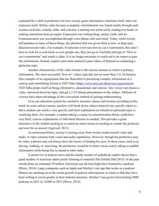 explained by a shift in preference for how society gains information, entertains itself, and even
expresses itself. Before video became so popular, entertainment was found mostly through such
avenues as books, comedy clubs, and concerts. Learning was achieved by reading text books or
seeking instruction from an expert. Expression was writing blogs, poetry clubs, and art.
Communication was accomplished through voice phone calls and email. Today, while society
still partakes in many of these things, the attention that was given them is now, in large part,
directed toward video. For example, if someone is not sure how to cut a watermelon, they don’t
have to look for a cook book or even google one, they just go to YouTube and type in “How to
cut a watermelon” and watch a video. It is no longer necessary to reach out to an expert to gain
this information. Instead, experts (and some amateurs) post videos of themselves explaining a
particular topic.
Another characteristic of the video format is the concise manner in which it portrays
information. The most successful “how-to” videos typically last no more than 5 to 10 minutes.
One example of an organization that has flourished in presenting complex information in a
concise and entertaining format is TED Talks (https://www.ted.com/about/our-organization).
TED Talks prides itself on being informative, educational, and concise. Any viewer can choose a
video, narrowed down by topic, and get a 5-15 minute presentation on the subject. Millions of
viewers have taken advantage of this convenient method of gaining understanding
Even our education system has started to structure classes and lectures according to this
trend. In some online courses, teachers will break down subject material into specific topics so
that a student can watch a very specific and short explanation on whichever particular topic is
confusing them. For example, a student taking a course in communication theory could have
very brief, concise explanations of individual theories as needed. This provides a great
alternative to the student needing to re-watch an entire lesson or needing to contact the professor
and wait for an answer (Agarwal, 2013).
As mentioned before, society is leaning away from written media toward video and
audio. A video contains both visual and audio capabilities. However, though the preference may
be video, a person may not always have the luxury of lending his eyes. In these cases, such as in
driving, walking, or exercising, the preference would be to listen versus watch, taking in audible
information while being free to attend to other tasks.
A recent rise in podcast users and the steady number of audiobook readers shows that a
good number of American adults prefer listening to material (The Infinite Dial 2015). In the past
month alone an estimated 39 million Americans (an all-time high) have listened to a podcast
(Wires, 2014). Large companies such as Apple and Stitcher’s (an app that works as a podcast
library) are catching on to the recent growth in podcast subscriptions so much so that they have
been willing to invest greatly in their industry presence. Stitcher’s has grown from hosting 5000
podcasts in 2011 to 18,000 in 2013 (Wires, 2014).
!5
 