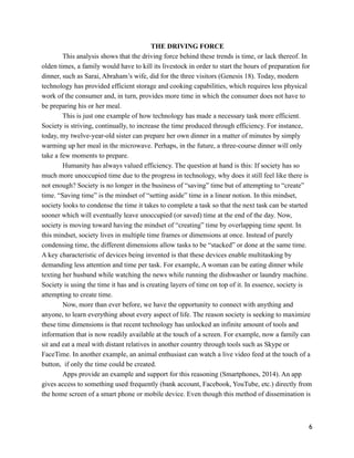 THE DRIVING FORCE
This analysis shows that the driving force behind these trends is time, or lack thereof. In
olden times, a family would have to kill its livestock in order to start the hours of preparation for
dinner, such as Sarai, Abraham’s wife, did for the three visitors (Genesis 18). Today, modern
technology has provided efficient storage and cooking capabilities, which requires less physical
work of the consumer and, in turn, provides more time in which the consumer does not have to
be preparing his or her meal.
This is just one example of how technology has made a necessary task more efficient.
Society is striving, continually, to increase the time produced through efficiency. For instance,
today, my twelve-year-old sister can prepare her own dinner in a matter of minutes by simply
warming up her meal in the microwave. Perhaps, in the future, a three-course dinner will only
take a few moments to prepare.
Humanity has always valued efficiency. The question at hand is this: If society has so
much more unoccupied time due to the progress in technology, why does it still feel like there is
not enough? Society is no longer in the business of “saving” time but of attempting to “create”
time. “Saving time” is the mindset of “setting aside” time in a linear notion. In this mindset,
society looks to condense the time it takes to complete a task so that the next task can be started
sooner which will eventually leave unoccupied (or saved) time at the end of the day. Now,
society is moving toward having the mindset of “creating” time by overlapping time spent. In
this mindset, society lives in multiple time frames or dimensions at once. Instead of purely
condensing time, the different dimensions allow tasks to be “stacked” or done at the same time.
A key characteristic of devices being invented is that these devices enable multitasking by
demanding less attention and time per task. For example, A woman can be eating dinner while
texting her husband while watching the news while running the dishwasher or laundry machine.
Society is using the time it has and is creating layers of time on top of it. In essence, society is
attempting to create time.
Now, more than ever before, we have the opportunity to connect with anything and
anyone, to learn everything about every aspect of life. The reason society is seeking to maximize
these time dimensions is that recent technology has unlocked an infinite amount of tools and
information that is now readily available at the touch of a screen. For example, now a family can
sit and eat a meal with distant relatives in another country through tools such as Skype or
FaceTime. In another example, an animal enthusiast can watch a live video feed at the touch of a
button, if only the time could be created.
Apps provide an example and support for this reasoning (Smartphones, 2014). An app
gives access to something used frequently (bank account, Facebook, YouTube, etc.) directly from
the home screen of a smart phone or mobile device. Even though this method of dissemination is
!6
 
