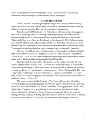 only a small added convenience added to (the already convenient method of) accessing
information remotely through an internet browser, society values apps.
!
WITHIN THE CHURCH
There is much less research regarding technology within churches, but most existing
research show that religiously affiliated adults have much of these same consumer technology
habits as the average American. There are a few statistics worth examining.
Barna Research (2014) did a survey to find out more information about Bible apps and
other uses of technology within the church by comparing religiously affiliated Americans
(Protestant and Catholic) to religiously unaffiliated Americans (Christian and faith/no faith).
When asked if they have a Bible app downloaded to their phone, only 21% of all America said
yes while 36% of Protestants had downloaded a Bible app. When Barna Research asked Bible
readers if they read, on their own, from a print version of the Bible, 89% of readers said they do.
This number has not changed over the past 4 years despite the rise in e-reader ownership.
The most noticeable growth is in the percentages of Bible readers who have searched for
Bible verses or Bible content on a smart phone or cell phone which has almost doubled from
18% in 2011 to 35% in 2014 and those who have read an electronic version of the Bible on an e-
reader such as Kindle or iPad which has doubled from 12% to 24%.
Barna Research also asked a few other questions in this survey with results showing
either a slight fall or rise in recent years. The results show that the percentage of Bible readers
who attended a small group or Bible study, where you study the Bible in a group, not including
weekend worship services has dropped 9 percentage points (53% to 44%) since 2011. There was
a 5 percentage point increase in those who listened to a teaching about the Bible via podcast
(24% to 29%) and a 7 percentage point increase in those who used the Internet on a computer to
read Bible content (37% to 44%).
The number-one downloaded Bible app is YouVersion with more than 186 million
downloads (https://www.youversion.com/). YouVersion is a great example for using technology
to reach the world with the Bible. YouVersion’s method for Bible engagement is “Read, Listen,
Watch, Share.” Scripture can be read, listened to, or watched, and then shared via social
networks. In addition, the app has a feature that shows where people all over the world are
reading, listening, watching, or sharing. These four methods mirror the overall trends of mobility,
movement toward audio and video format, and greater connection through social media.
!
!
!7
 