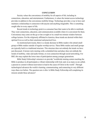 CONCLUSION
Society values the convenience of mobility for all aspects of life, including in
connections, education, and entertainment. Furthermore, it values the instant access technology
provides in addition to the convenience mobility brings. Technology provides a way to have and
maintain a relationship or connection with anyone and anything imaginable. This is something
sought after in every aspect of life.
Recent trends in technology point to a consumer base that wants to be able to multitask.
They want connections, education, and communication available when it is convenient for them.
Convenience may come on-the-go or late at night or in a small two-minute window between
college lectures. For the religiously affiliated in America, these trends are desired within their
spiritual lives as well as their emotional and practical lives.
As mentioned previously, there is a steady decrease in Bible readers who attend small
group or Bible studies outside of regular worship service. These Bible studies and small groups
are typically built in a traditional structure. This structure does not embody the trends we have
just discussed. A lecture style meeting with a scheduled time and place does not embody the
trends of mobility, video and audio format, or even connection through social networking. For
BSF, this may explain the lower rates of participation among younger generations.
Bible Study Fellowship’s mission is to provide “worldwide training centers teaching the
Bible to produce in all participants a vibrant relationship with God, and, in as many as are called,
a passion to commit without reservation to lead in the cause of Christ in the world”. Through
technological advances the world is learning, communicating, and connecting in very different
ways than ever before. The question now is this: Is Bible Study Fellowship still completing its
mission amidst these advances?
!
!
!8
 