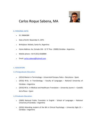 Carlos Roque Sabena, MA
0. PERSONAL DATA
 ID: 24684384
 Date of birth: November 4, 1975
 Birthplace: Rafaela, Santa Fe, Argentina
 Home Address: Av. Estrada 136 - 12 'E' Piso - (5000) Córdoba - Argentina.
 Mobile phone: +54 9 (351) 6568084
 Email: carlos.sabena@hotmail.com
1. EDUCATION
1.1 Postgraduate Education:
 (2014) Master in Terminology – Universitat Pompeu Fabra – Barcelona – Spain
 (2016) M.Sc. in Translatology – Faculty of Languages – National University of
Córdoba – Argentina
 (2016) M.Sc. in Medical and Healthcare Translation – University Jaume I – Castelló
de la Plana – Spain
1.2 Graduate Education:
 (2009) National Public Translator in English - School of Languages – National
University of Córdoba – Argentina
 (2016) Attending student of the BA in Clinical Psychology – University Siglo 21 –
Córdoba – Argentina
 
