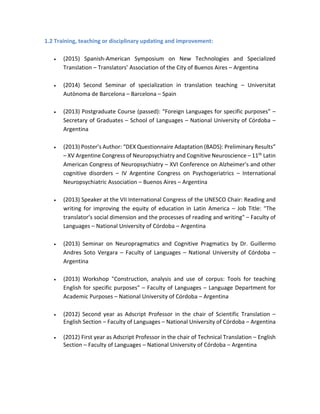 1.2 Training, teaching or disciplinary updating and improvement:
 (2015) Spanish-American Symposium on New Technologies and Specialized
Translation – Translators’ Association of the City of Buenos Aires – Argentina
 (2014) Second Seminar of specialization in translation teaching – Universitat
Autònoma de Barcelona – Barcelona – Spain
 (2013) Postgraduate Course (passed): “Foreign Languages for specific purposes” –
Secretary of Graduates – School of Languages – National University of Córdoba –
Argentina
 (2013) Poster’s Author: “DEX Questionnaire Adaptation (BADS): Preliminary Results”
– XV Argentine Congress of Neuropsychiatry and Cognitive Neuroscience – 11th Latin
American Congress of Neuropsychiatry – XVI Conference on Alzheimer's and other
cognitive disorders – IV Argentine Congress on Psychogeriatrics – International
Neuropsychiatric Association – Buenos Aires – Argentina
 (2013) Speaker at the VII International Congress of the UNESCO Chair: Reading and
writing for improving the equity of education in Latin America – Job Title: "The
translator’s social dimension and the processes of reading and writing" – Faculty of
Languages – National University of Córdoba – Argentina
 (2013) Seminar on Neuropragmatics and Cognitive Pragmatics by Dr. Guillermo
Andres Soto Vergara – Faculty of Languages – National University of Córdoba –
Argentina
 (2013) Workshop "Construction, analysis and use of corpus: Tools for teaching
English for specific purposes" – Faculty of Languages – Language Department for
Academic Purposes – National University of Córdoba – Argentina
 (2012) Second year as Adscript Professor in the chair of Scientific Translation –
English Section – Faculty of Languages – National University of Córdoba – Argentina
 (2012) First year as Adscript Professor in the chair of Technical Translation – English
Section – Faculty of Languages – National University of Córdoba – Argentina
 
