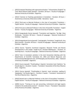  (2012) Graduate Workshop with approved evaluation: "Interpretation (English)" by
Trad. María Dolores Public Sestopal – Duration: 20 hours – Faculty of Languages –
National University of Córdoba – Argentina
 (2012) I Seminar on Teaching specialization in translation – Duration: 20 hours –
Autonomous University of Barcelona (UAB) – Barcelona – Spain
 (2011) Third year as Adscript Professor in the chair of Journalistic Translation –
English Section - Faculty of Languages – National University of Córdoba – Argentina
 (2011) First year as Adscript Professor in the chair of Scientific Translation – English
Section – Faculty of Languages – National University of Córdoba – Argentina
 (2011) Postgraduate Course (passed): "Translation and Cognition, “by Mgr. Silvia
Kiczkovsky – Duration: 40 hours – Faculty of Languages – National University of
Córdoba – Argentina
 (2011) Postgraduate Course (passed): "Lexicography, Translation," taught by Dr. Ana
Maria Gentile – Duration: 40 hours – Faculty of Languages – National University of
Córdoba – Argentina
 (2011) Course: "Systemic Functional Linguistics: Research Trends and Recent
Developments in the model," taught by Dr. Christian Matthiessen – Duration: 15
teaching hours – Faculty of Languages – National University of Córdoba – Argentina
 (2011) Tutor in translation activities in the Joint Convention Working with the
Departments of Scientific Translation (FL, UNC) and Natural Resources and
Environmental Management (Fac. Of Philosophy and Humanities, UNC) – National
University of Córdoba – Argentina
 (2011) Course (passed): "Proofreading in Spanish. Correction level: Stylistics," by
Claudia Aguirre – Duration: 4 weeks – Translators’ Association of the City of Buenos
Aires – Argentina
 (2011) Course (passed): "Proofreading in Spanish. Level correction: spelling &
typography," by Claudia Aguirre – Duration: 4 weeks – Translators’ Association of
the City of Buenos Aires – Argentina
 (2010) Second year as Adscript Professor in the chair of Journalistic Translation –
English Section – Faculty of Languages – National University of Córdoba – Argentina
 (2009) Course: “Training on tax and accounting, institutional and legal aspects
related to the professional practice” – Duration: 3 hours – Translators’ Association
of the Province of Cordoba – Argentina
 