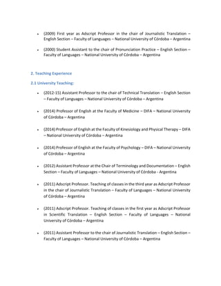  (2009) First year as Adscript Professor in the chair of Journalistic Translation –
English Section – Faculty of Languages – National University of Córdoba – Argentina
 (2000) Student Assistant to the chair of Pronunciation Practice – English Section –
Faculty of Languages – National University of Córdoba – Argentina
2. Teaching Experience
2.1 University Teaching:
 (2012-15) Assistant Professor to the chair of Technical Translation – English Section
– Faculty of Languages – National University of Córdoba – Argentina
 (2014) Professor of English at the Faculty of Medicine – DIFA – National University
of Córdoba – Argentina
 (2014) Professor of English at the Faculty of Kinesiology and Physical Therapy – DIFA
– National University of Córdoba – Argentina
 (2014) Professor of English at the Faculty of Psychology – DIFA – National University
of Córdoba – Argentina
 (2012) Assistant Professor at the Chair of Terminology and Documentation – English
Section – Faculty of Languages – National University of Córdoba - Argentina
 (2011) Adscript Professor. Teaching of classes in the third year as Adscript Professor
in the chair of Journalistic Translation – Faculty of Languages – National University
of Córdoba – Argentina
 (2011) Adscript Professor. Teaching of classes in the first year as Adscript Professor
in Scientific Translation – English Section – Faculty of Languages – National
University of Córdoba – Argentina
 (2011) Assistant Professor to the chair of Journalistic Translation – English Section –
Faculty of Languages – National University of Córdoba – Argentina
 