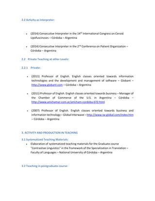 2.2 Activity as Interpreter:
 (2014) Consecutive Interpreter in the 14th International Congress on Ceroid
Lipofuscinoses – Córdoba – Argentina
 (2014) Consecutive Interpreter in the 2nd Conference on Patient Organization –
Córdoba – Argentina
2.2 Private Teaching at other Levels:
2.2.1 Private:
 (2011) Professor of English. English classes oriented towards information
technologies and the development and management of software – Globant –
http://www.globant.com – Córdoba – Argentina
 (2011) Professor of English. English classes oriented towards business – Manager of
the Chamber of Commerce of the U.S. in Argentina – Córdoba –
http://www.amchamar.com.ar/amcham-cordoba-672.html
 (2007) Professor of English. English classes oriented towards business and
information technology – Global Interwave – http://www.iw-global.com/index.htm
– Córdoba – Argentina
3. ACTIVITY AND PRODUCTION IN TEACHING
3.1 Systematized Teaching Materials:
 Elaboration of systematized teaching materials for the Graduate course
"Contrastive Linguistics" in the framework of the Specialization in Translation –
Faculty of Languages – National University of Córdoba – Argentina
3.2 Teaching in postgraduate course:
 