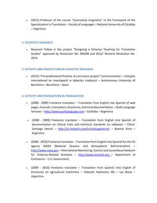  (2011) Professor of the course "Contrastive Linguistics" in the framework of the
Specialization in Translation – Faculty of Languages – National University of Córdoba
– Argentina
4. SCIENTIFIC RESEARCH
 Research Fellow in the project "Designing a Distance Teaching for Translation
Studies" approved by Resolution No. 069/08 and SECyT Rectoral Resolution No.
2074.
5. ACTIVITY AND PRODUCTION IN SCIENTIFIC RESEARCH
 (2012) "Pre-professional Practice: A curriculum project" Communication – I Congrés
International on investigació in didactics traducció – Autonomous University of
Barcelona – Barcelona – Spain
6. ACTIVITY AND PRODUCTION IN TRANSLATION
 (2008 - 2009) Freelance translator – Translation from English into Spanish of web
pages, manuals, instructions, brochures, technical documentation – Quills Language
Services – http://www.quillslanguage.com – Córdoba – Argentina
 (2008 - 2009) Freelance translator – Translation from English into Spanish of
documentation on clinical trials and technical standards on iodixanol – Client:
Santiago Hersch – http://ar.linkedin.com/in/santiagohersch – Buenos Aires –
Argentina
 (2008 - 2010) Freelance translator – Translation from English into Spanish for the US
agency NOAA (National Oceanic and Atmospheric Administration) –
http://www.noaa.gov – International Monitoring, Control and Surveillance Network
for Fisheries-Related Activities – http://www.imcsnet.org – Department of
Commerce – U.S. Government
 (2009 - 2010) Freelance translator – Translation from Spanish into English of
brochures on agricultural machinery – Tedeschi Hydraulics SRL – Las Rosas –
Argentina
 