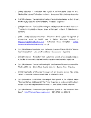  (2009) Freelancer – Translation into English of an institutional video for INTA
(National Agricultural Technology Institute) – Sembrando SRL – Córdoba – Argentina
 (2009) Freelancer – Translation into English of an institutional video on Agricultural
Machinery by Tedeschi – Sembrando SRL – Córdoba – Argentina
 (2009) Freelancer – Translation from English into Spanish of instruction manual on
"Troubleshooting Guide - Huawei Universal Gateway" – Client: GLOSSA Group –
Germany
 (2009 - 2016) Freelance translator – Translation from English into Spanish of
instructional texts on health care – Patient Education Institute –
http://www.patient-education.com – Reference: Danae Livingston – danae-
livingston@patient-education.com – U.S.A.
 (2011) Freelancer – Translation from English into Spanish of General Article "Healthy
Heart Miracle Diet" – Latin Link Translations – Buenos Aires – Argentina
 (2011) Freelancer – Translation from English into Spanish of specialized article on
actinic keratosis – Client: Maria Rosario Gutierrez – Buenos Aires – Argentina
 (2011) Freelancer – Translation from English into Spanish of instruction manual for
Albatross USA Inc. – Client: María Rosario Gutierrez – Buenos Aires – Argentina
 (2011) Proofreader of Alexander Henry's book on Canadian stories "Qué onda,
Canada" – Publisher: Comunicarte – ISBN: 978-987-602-196-8
 (2011) Freelancer – Translation from English into Spanish of the research article
"Downward Wage rigidities and Other Firms' Responses to an Economic Slowdown:
Evidence from a Survey of Colombian Firms" – Client: Silvia Durando – Mexico
 (2012) Freelancer – Translation from English into Spanish of "The Moon Has Been
Eaten" – http://themoonhasbeeneaten.com – ISBN: 978-0-615-52442-9
 