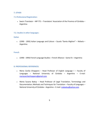 7. OTHER
7.1 Professional Registration:
 Sworn Translator – MP 771 – Translators’ Association of the Province of Córdoba –
Argentina
7.2. Studies in other languages:
Italian
 (1990 - 1993) Italian Language and Culture – Scuola "Dante Alighieri" – Rafaela –
Argentina
French
 (1990 - 1994) French Language Studies – French Alliance – Santa Fe – Argentina
8. PROFESSIONAL REFERENCES:
 Maria Cecilia Chiappero – Head Professor of English Language I – Faculty of
Languages – National University of Córdoba – Argentina – E-mail:
mariaceciliachiappero@gmail.com
 Marta Susana Baduy – Head Professor of Legal Translation; Terminology and
Documentation; Methods and Techniques for Translation – Faculty of Languages –
National University of Córdoba – Argentina – E-mail: mabaduy@yahoo.com
§
 