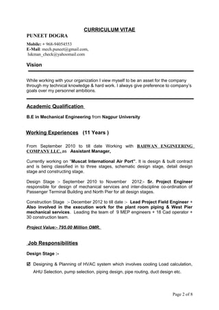 CURRICULUM VITAE
PUNEET DOGRA
Mobile: + 968-94054553
E-Mail: mech.puneet@gmail.com,
lukman_check@yahoomail.com
Vision
While working with your organization I view myself to be an asset for the company
through my technical knowledge & hard work. I always give preference to company’s
goals over my personnel ambitions.
Academic Qualification
B.E in Mechanical Engineering from Nagpur University
Working Experiences (11 Years )
From September 2010 to till date Working with BAHWAN ENGINEERING
COMPANY LLC. as Assistant Manager.
Currently working on “Muscat International Air Port”. It is design & built contract
and is being classified in to three stages, schematic design stage, detail design
stage and constructing stage.
Design Stage :- September 2010 to November 2012:- Sr. Project Engineer
responsible for design of mechanical services and inter-discipline co-ordination of
Passenger Terminal Building and North Pier for all design stages.
Construction Stage :- December 2012 to till date :- Lead Project Field Engineer +
Also involved in the execution work for the plant room piping & West Pier
mechanical services. Leading the team of 9 MEP engineers + 18 Cad operator +
30 construction team.
Project Value:- 795.00 Million OMR.
Job Responsibilities
Design Stage :-
 Designing & Planning of HVAC system which involves cooling Load calculation,
AHU Selection, pump selection, piping design, pipe routing, duct design etc.
Page 2 of 8
 